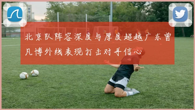 北京队阵容深度与厚度超越广东曾凡博外线表现打击对手信心