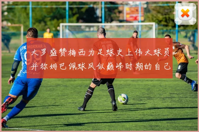 大罗盛赞梅西为足球史上伟大球员并称姆巴佩球风似巅峰时期的自己