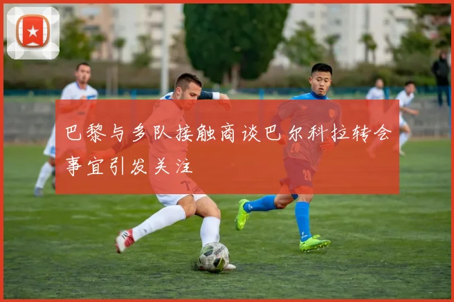 巴黎与多队接触商谈巴尔科拉转会事宜引发关注