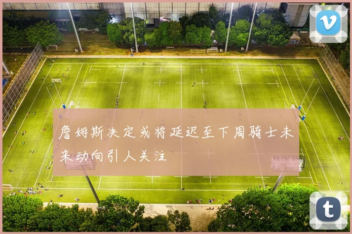 詹姆斯决定或将延迟至下周骑士未来动向引人关注