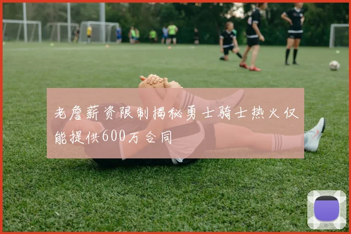 老詹薪资限制揭秘勇士骑士热火仅能提供600万合同
