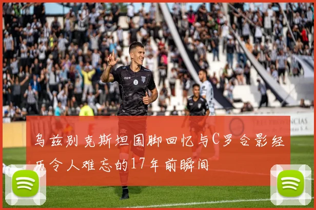 乌兹别克斯坦国脚回忆与C罗合影经历令人难忘的17年前瞬间