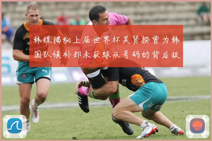 韩媒揭秘上届世界杯吴贤揆曾为韩国队候补却未获球衣号码的背后故事
