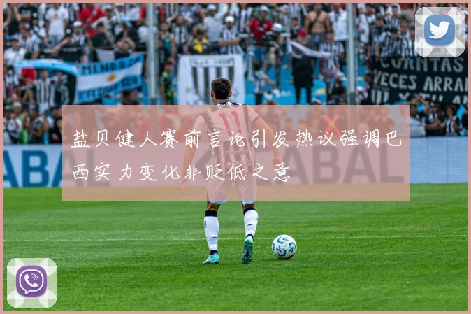 盐贝健人赛前言论引发热议强调巴西实力变化非贬低之意
